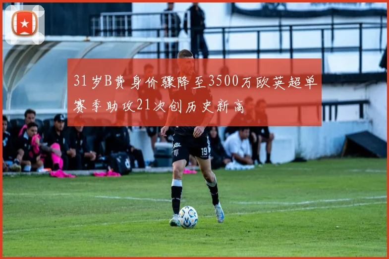 31岁B费身价骤降至3500万欧英超单赛季助攻21次创历史新高
