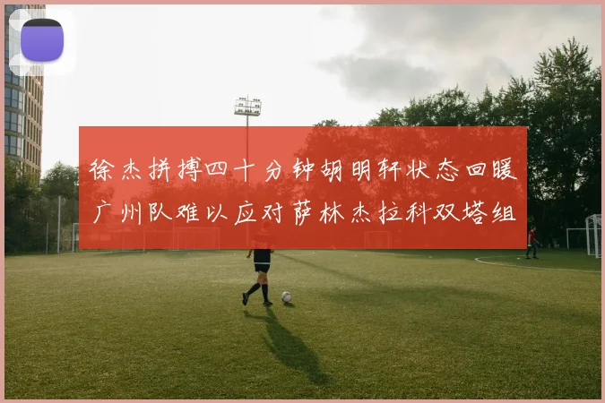 徐杰拼搏四十分钟胡明轩状态回暖广州队难以应对萨林杰拉科双塔组合