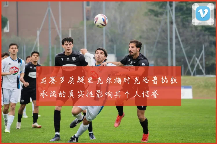 龙赛罗质疑里克尔梅对克洛普执教承诺的真实性影响其个人信誉