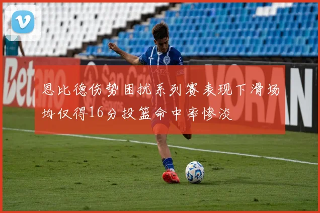 恩比德伤势困扰系列赛表现下滑场均仅得16分投篮命中率惨淡