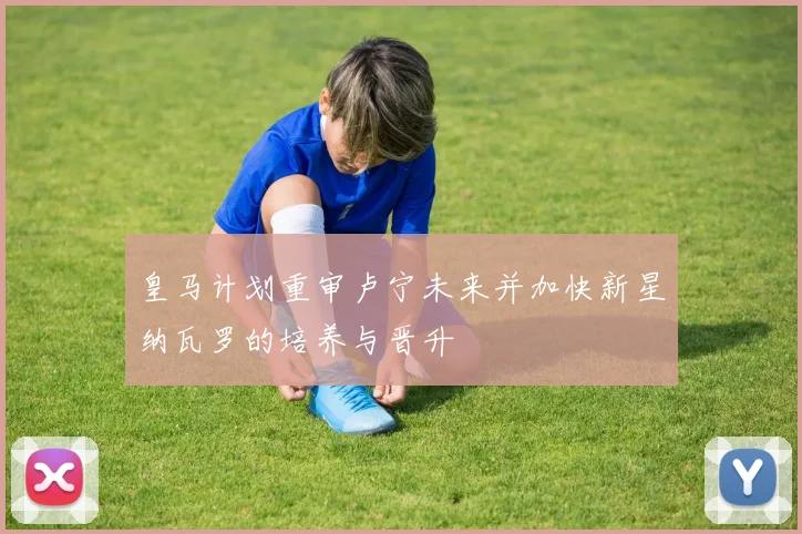 皇马计划重审卢宁未来并加快新星纳瓦罗的培养与晋升