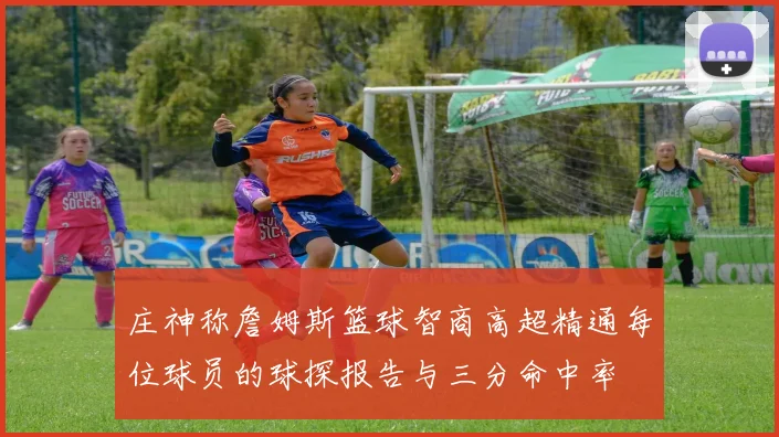 庄神称詹姆斯篮球智商高超精通每位球员的球探报告与三分命中率