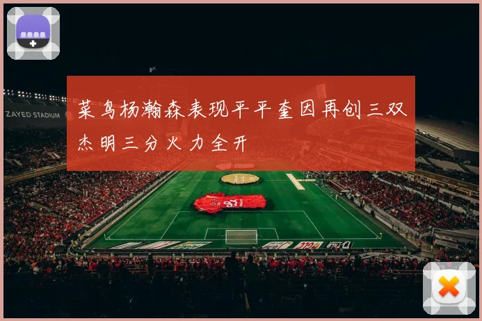 菜鸟杨瀚森表现平平奎因再创三双杰明三分火力全开