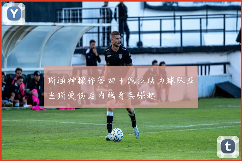 斯通神操作签回卡佩拉助力球队亚当斯受伤后内线奇兵崛起