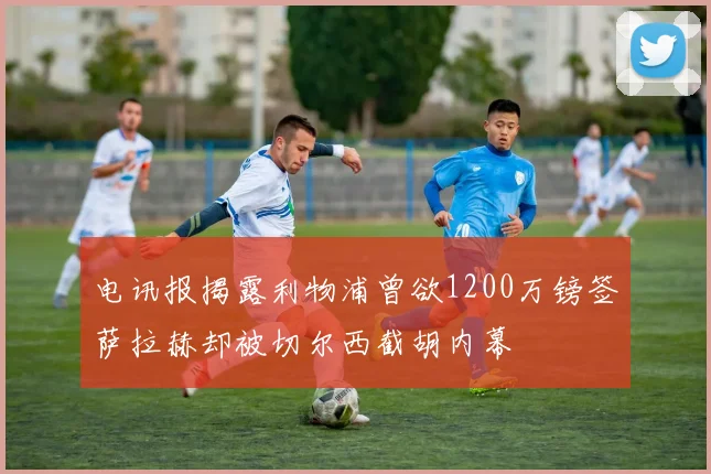 电讯报揭露利物浦曾欲1200万镑签萨拉赫却被切尔西截胡内幕