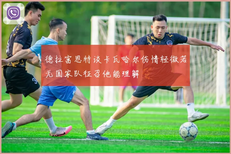 德拉富恩特谈卡瓦哈尔伤情轻微若无国家队征召他能理解