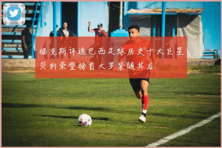 福克斯评选巴西足球历史十大巨星贝利荣登榜首大罗紧随其后