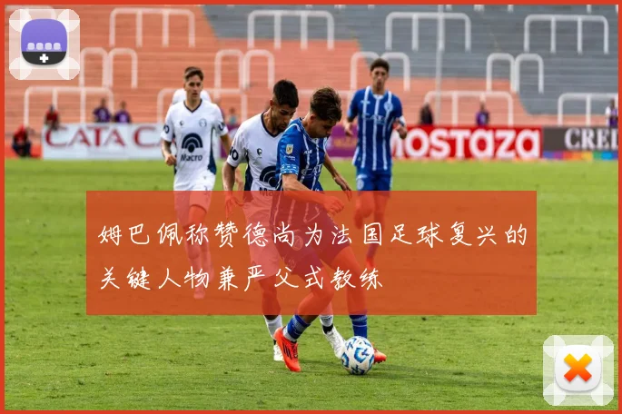 姆巴佩称赞德尚为法国足球复兴的关键人物兼严父式教练