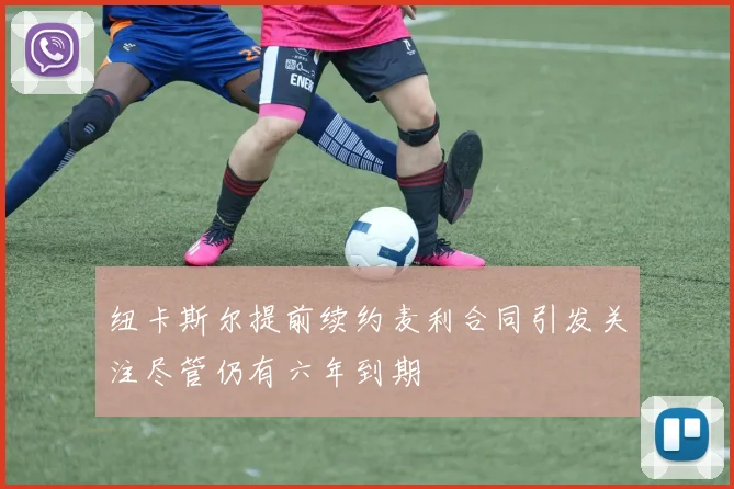 纽卡斯尔提前续约麦利合同引发关注尽管仍有六年到期