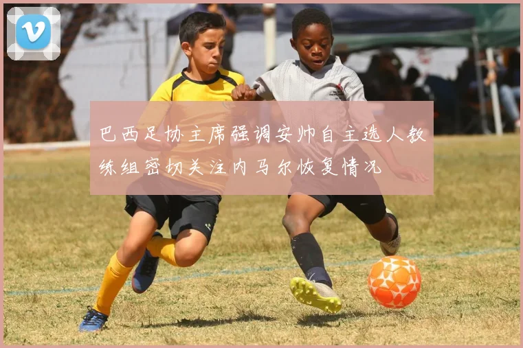 巴西足协主席强调安帅自主选人教练组密切关注内马尔恢复情况