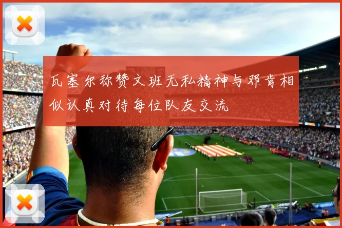 瓦塞尔称赞文班无私精神与邓肯相似认真对待每位队友交流