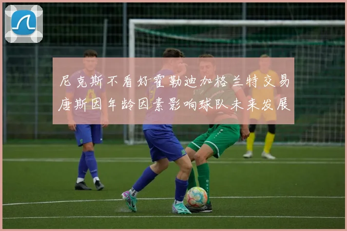尼克斯不看好霍勒迪加格兰特交易唐斯因年龄因素影响球队未来发展